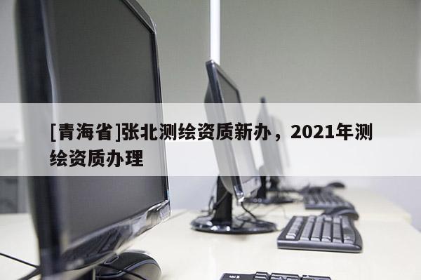[青海省]张北测绘资质新办，2021年测绘资质办理