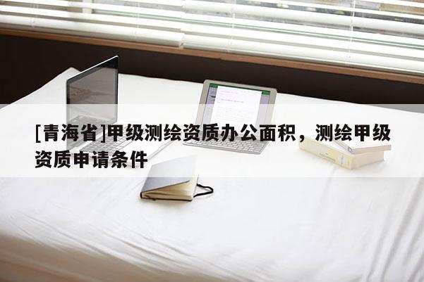 [青海省]甲级测绘资质办公面积，测绘甲级资质申请条件