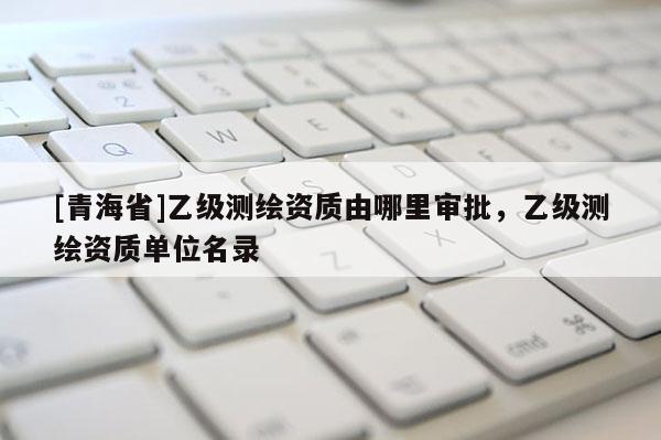 [青海省]乙级测绘资质由哪里审批，乙级测绘资质单位名录