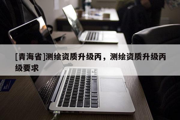 [青海省]测绘资质升级丙，测绘资质升级丙级要求