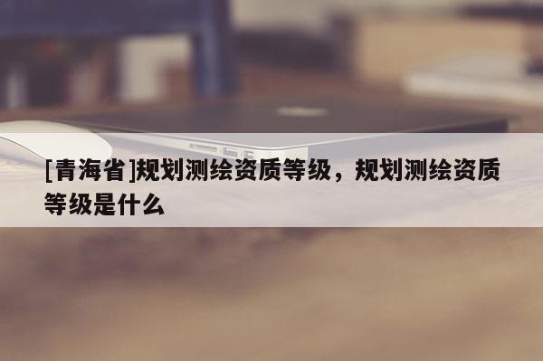 [青海省]规划测绘资质等级，规划测绘资质等级是什么