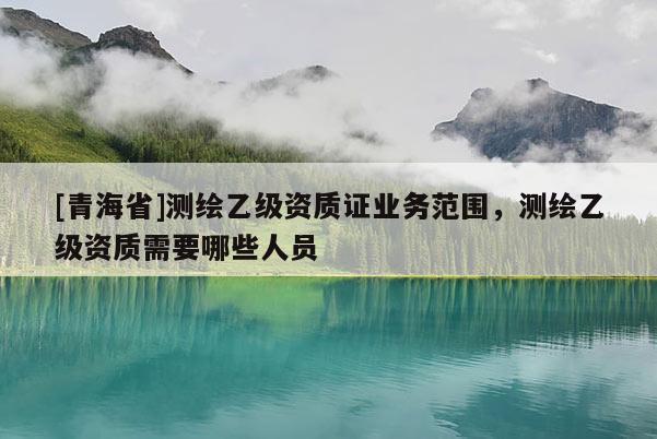 [青海省]测绘乙级资质证业务范围，测绘乙级资质需要哪些人员