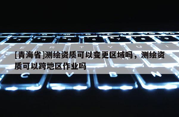 [青海省]测绘资质可以变更区域吗，测绘资质可以跨地区作业吗