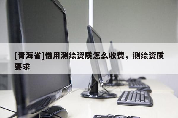 [青海省]借用测绘资质怎么收费，测绘资质要求