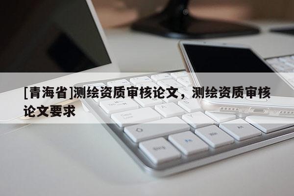 [青海省]测绘资质审核论文，测绘资质审核论文要求
