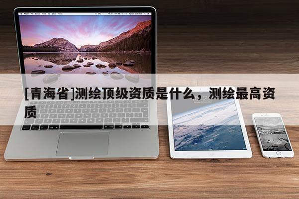 [青海省]测绘顶级资质是什么，测绘最高资质