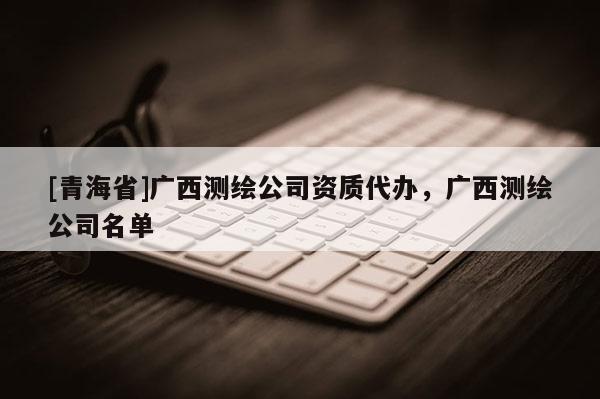 [青海省]广西测绘公司资质代办，广西测绘公司名单