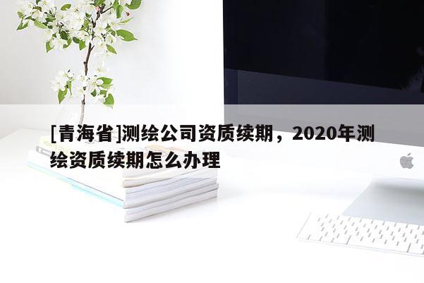 [青海省]测绘公司资质续期，2020年测绘资质续期怎么办理