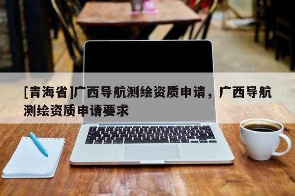[青海省]广西导航测绘资质申请，广西导航测绘资质申请要求