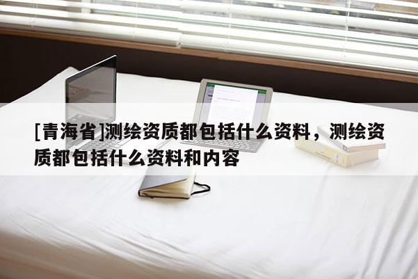 [青海省]测绘资质都包括什么资料，测绘资质都包括什么资料和内容