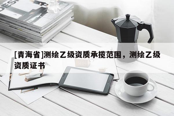 [青海省]测绘乙级资质承揽范围，测绘乙级资质证书