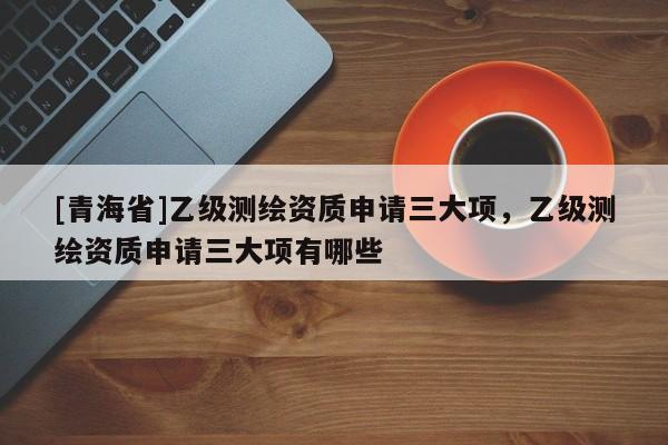 [青海省]乙级测绘资质申请三大项，乙级测绘资质申请三大项有哪些
