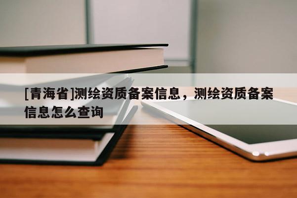 [青海省]测绘资质备案信息，测绘资质备案信息怎么查询