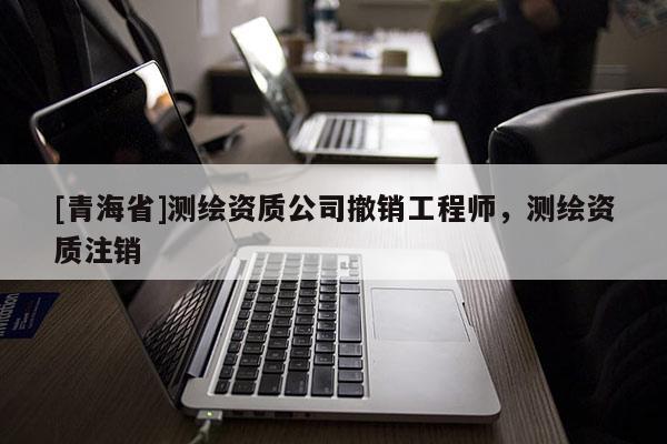 [青海省]测绘资质公司撤销工程师，测绘资质注销