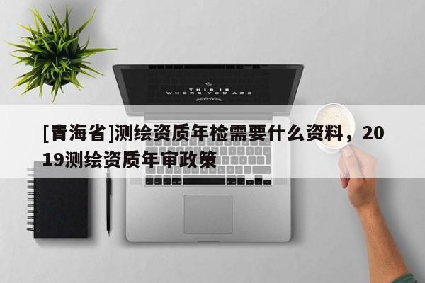 [青海省]测绘资质年检需要什么资料，2019测绘资质年审政策