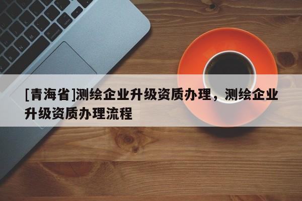 [青海省]测绘企业升级资质办理，测绘企业升级资质办理流程