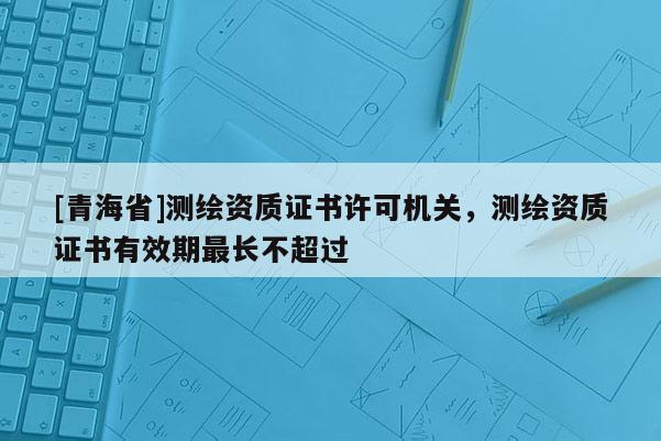 [青海省]测绘资质证书许可机关，测绘资质证书有效期最长不超过