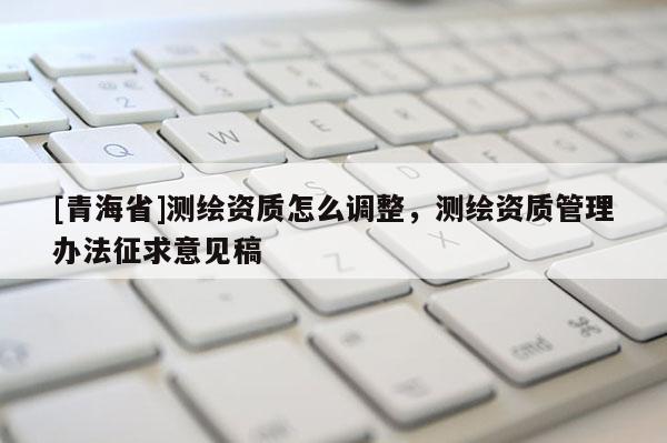 [青海省]测绘资质怎么调整，测绘资质管理办法征求意见稿