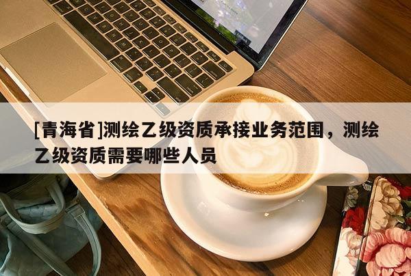 [青海省]测绘乙级资质承接业务范围，测绘乙级资质需要哪些人员