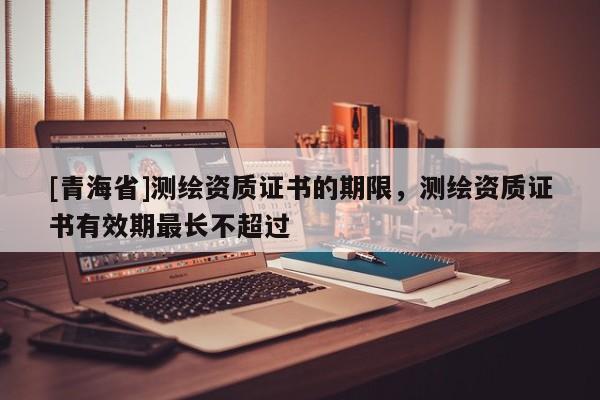 [青海省]测绘资质证书的期限，测绘资质证书有效期最长不超过