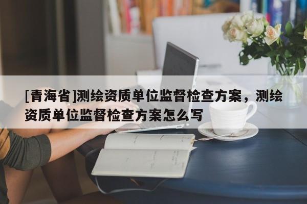 [青海省]测绘资质单位监督检查方案，测绘资质单位监督检查方案怎么写
