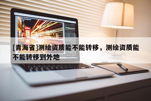 [青海省]测绘资质能不能转移，测绘资质能不能转移到外地