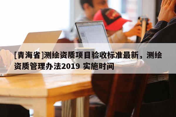 [青海省]测绘资质项目验收标准最新，测绘资质管理办法2019 实施时间