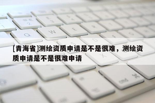 [青海省]测绘资质申请是不是很难，测绘资质申请是不是很难申请