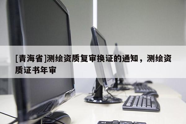 [青海省]测绘资质复审换证的通知，测绘资质证书年审