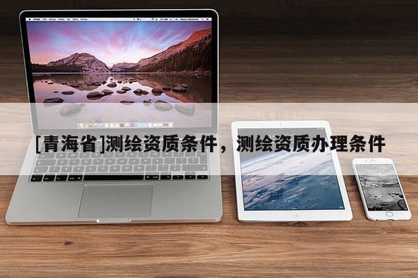 [青海省]测绘资质条件，测绘资质办理条件