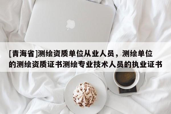 [青海省]测绘资质单位从业人员，测绘单位的测绘资质证书测绘专业技术人员的执业证书