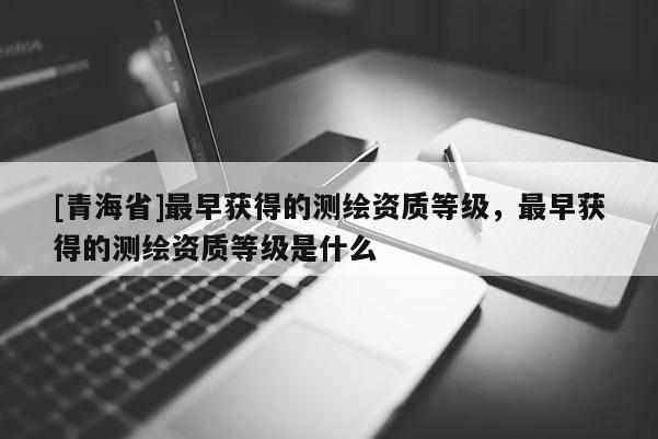 [青海省]最早获得的测绘资质等级，最早获得的测绘资质等级是什么
