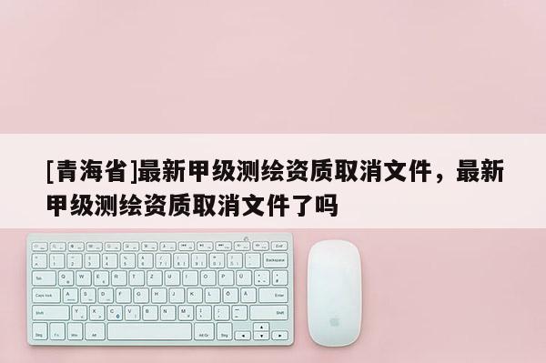 [青海省]最新甲级测绘资质取消文件，最新甲级测绘资质取消文件了吗