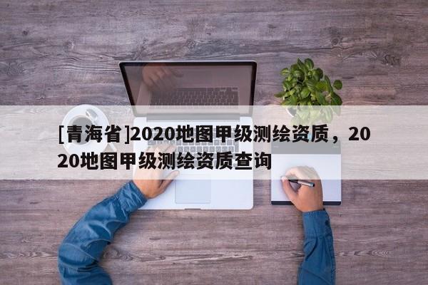 [青海省]2020地图甲级测绘资质，2020地图甲级测绘资质查询