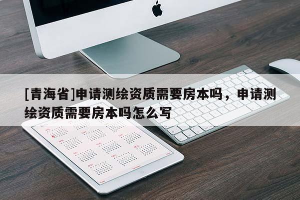 [青海省]申请测绘资质需要房本吗，申请测绘资质需要房本吗怎么写