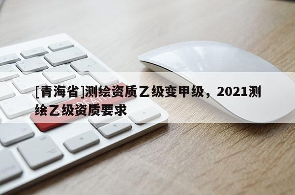 [青海省]测绘资质乙级变甲级，2021测绘乙级资质要求