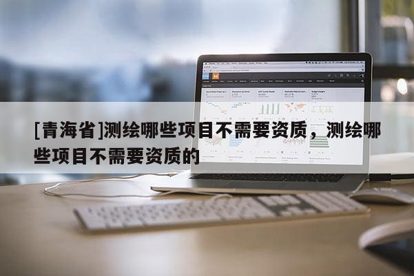 [青海省]测绘哪些项目不需要资质，测绘哪些项目不需要资质的
