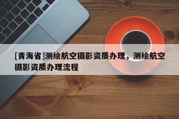 [青海省]测绘航空摄影资质办理，测绘航空摄影资质办理流程