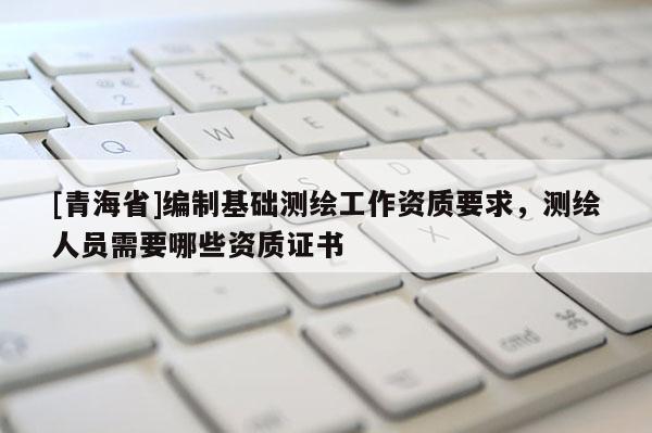 [青海省]编制基础测绘工作资质要求，测绘人员需要哪些资质证书