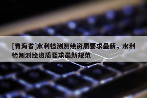 [青海省]水利检测测绘资质要求最新，水利检测测绘资质要求最新规范