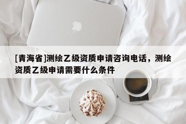 [青海省]测绘乙级资质申请咨询电话，测绘资质乙级申请需要什么条件