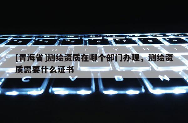 [青海省]测绘资质在哪个部门办理，测绘资质需要什么证书