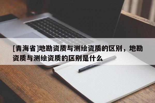 [青海省]地勘资质与测绘资质的区别，地勘资质与测绘资质的区别是什么