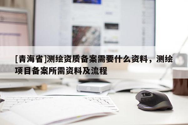 [青海省]测绘资质备案需要什么资料，测绘项目备案所需资料及流程