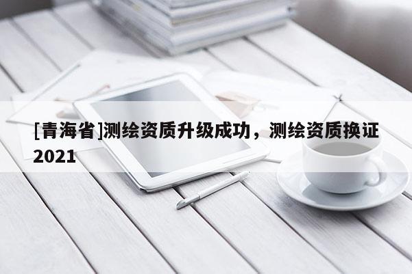 [青海省]测绘资质升级成功，测绘资质换证2021