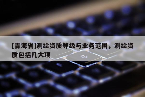 [青海省]测绘资质等级与业务范围，测绘资质包括几大项