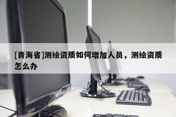 [青海省]测绘资质如何增加人员，测绘资质怎么办