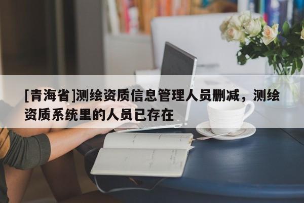 [青海省]测绘资质信息管理人员删减，测绘资质系统里的人员已存在