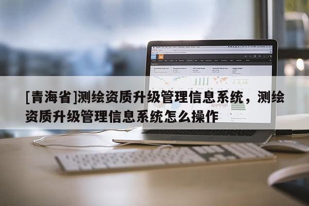 [青海省]测绘资质升级管理信息系统，测绘资质升级管理信息系统怎么操作