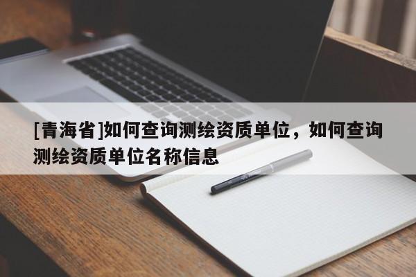 [青海省]如何查询测绘资质单位，如何查询测绘资质单位名称信息